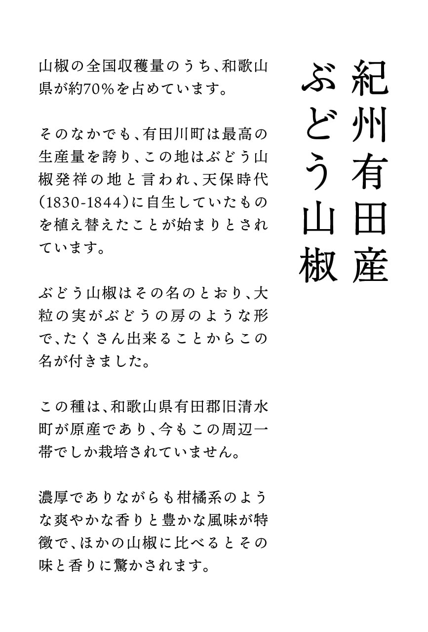 山椒の全国収穫量のうち、和歌山県が約70%を占めています。そのなかでも、有田川町は最高の生産量を誇り、この地はぶどう山椒発祥の地と言われ、天保時代(1830-1844)に自生していたものを植え替えたことが始まりとされています。ぶどう山椒はその名のとおり、大
粒の実がぶどうの房のような形で、たくさん出来ることからこの名が付きました。この種は、和歌山県有田郡旧清水町が原産であり、今もこの周辺一帯でしか栽培されていません。濃厚でありながらも柑橘系のような爽やかな香りと豊かな風味が特徴で、ほかの山椒に比べるとその味と香りに驚かされます。