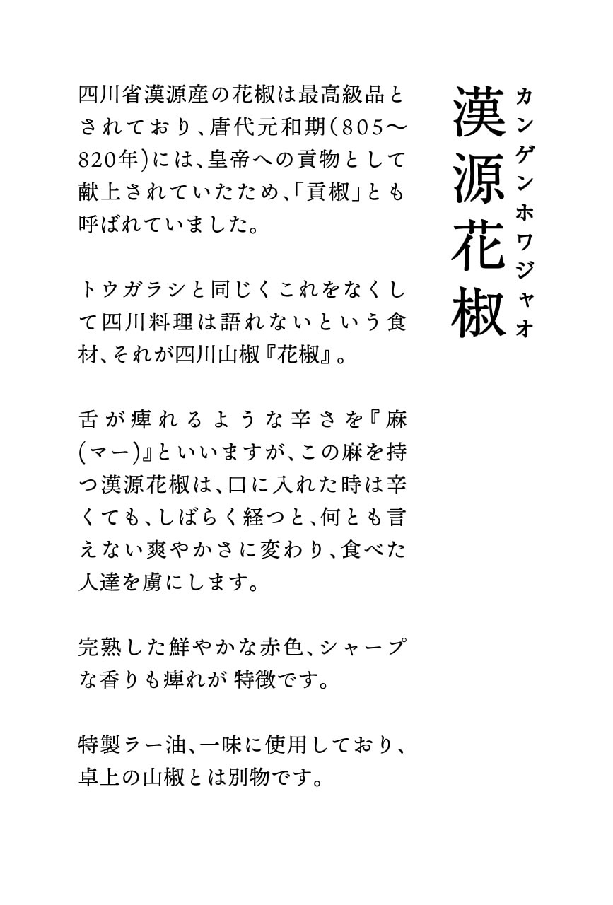 四川省漢源産の花椒は最高級品とされており、唐代元和期（805~820年)には、皇帝への貢物として献上されていたため、「責椒」とも呼ばれていました。トウガラシと同じくこれをなくして四川料理は脂れないという食材、それが四川山椒『花椒』。舌がれるような辛さを『麻
(マー)』といいますが、この麻を持っ漢源花椒は、口に入れた時は辛くても、しばらく経つと、何とも言えない爽やかさに変わり、食べた人達を虜にします。完熟した鮮やかな赤色、シャープな香りも連れが特徴です。特製ラー油、一味に使用しており、卓上の山椒とは別物です。